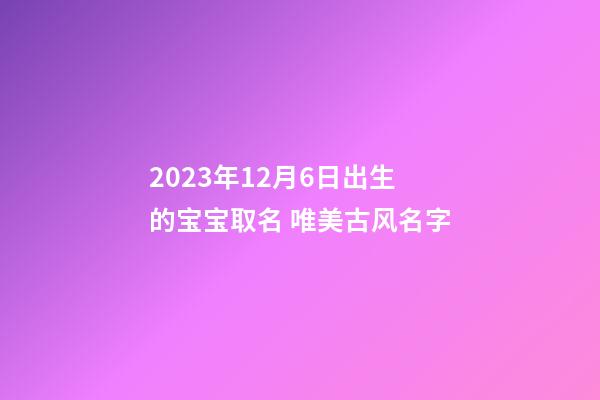 2023年12月6日出生的宝宝取名 唯美古风名字